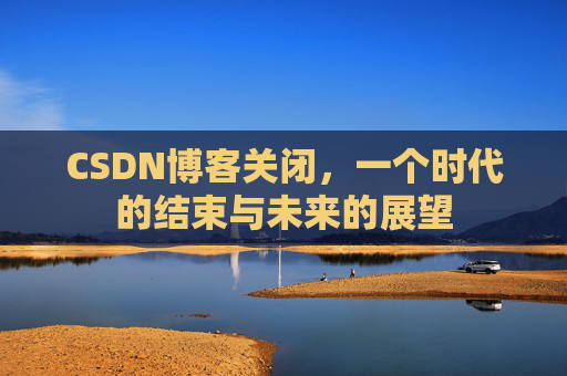 CSDN博客关闭，一个时代的结束与未来的展望